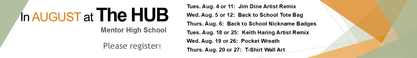 In August at the Hub (Mentor High School) Please Register! 8/4 or 8/11 - Jim Dine Artist Remix 8/5 or 8/12 - Back to School Tote Bag 8/6 - Back to School Nickname Badges 8/18 or 8/25 - Keith Haring Artist Remix 8/19 or 8/26 - Pocket Wreath 8/20 or 8/27 - T-shirt Wall Art